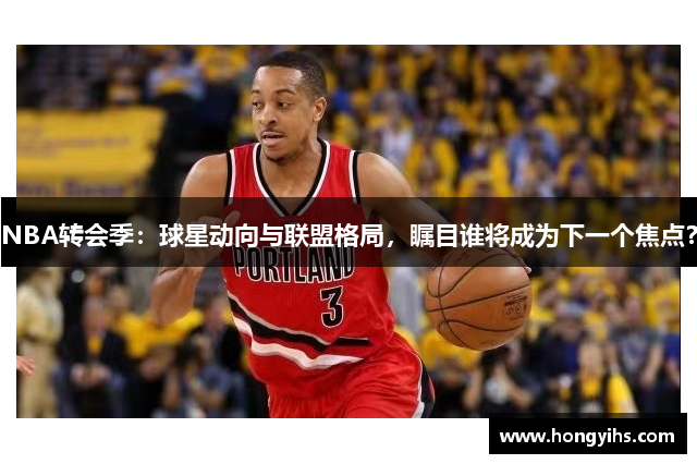 NBA转会季：球星动向与联盟格局，瞩目谁将成为下一个焦点？