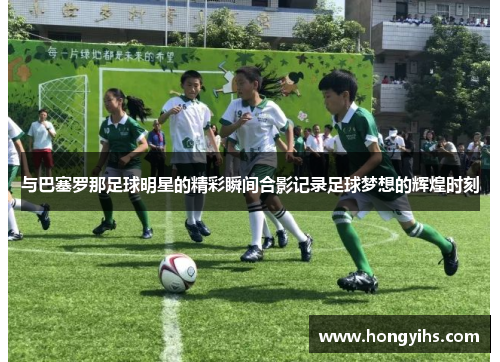 与巴塞罗那足球明星的精彩瞬间合影记录足球梦想的辉煌时刻