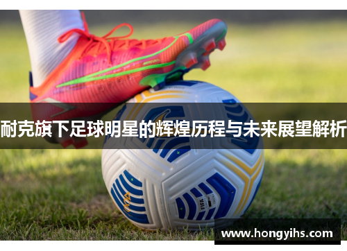 耐克旗下足球明星的辉煌历程与未来展望解析