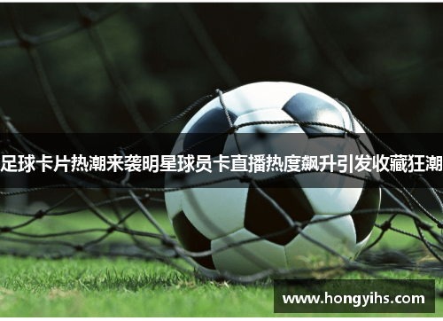 足球卡片热潮来袭明星球员卡直播热度飙升引发收藏狂潮